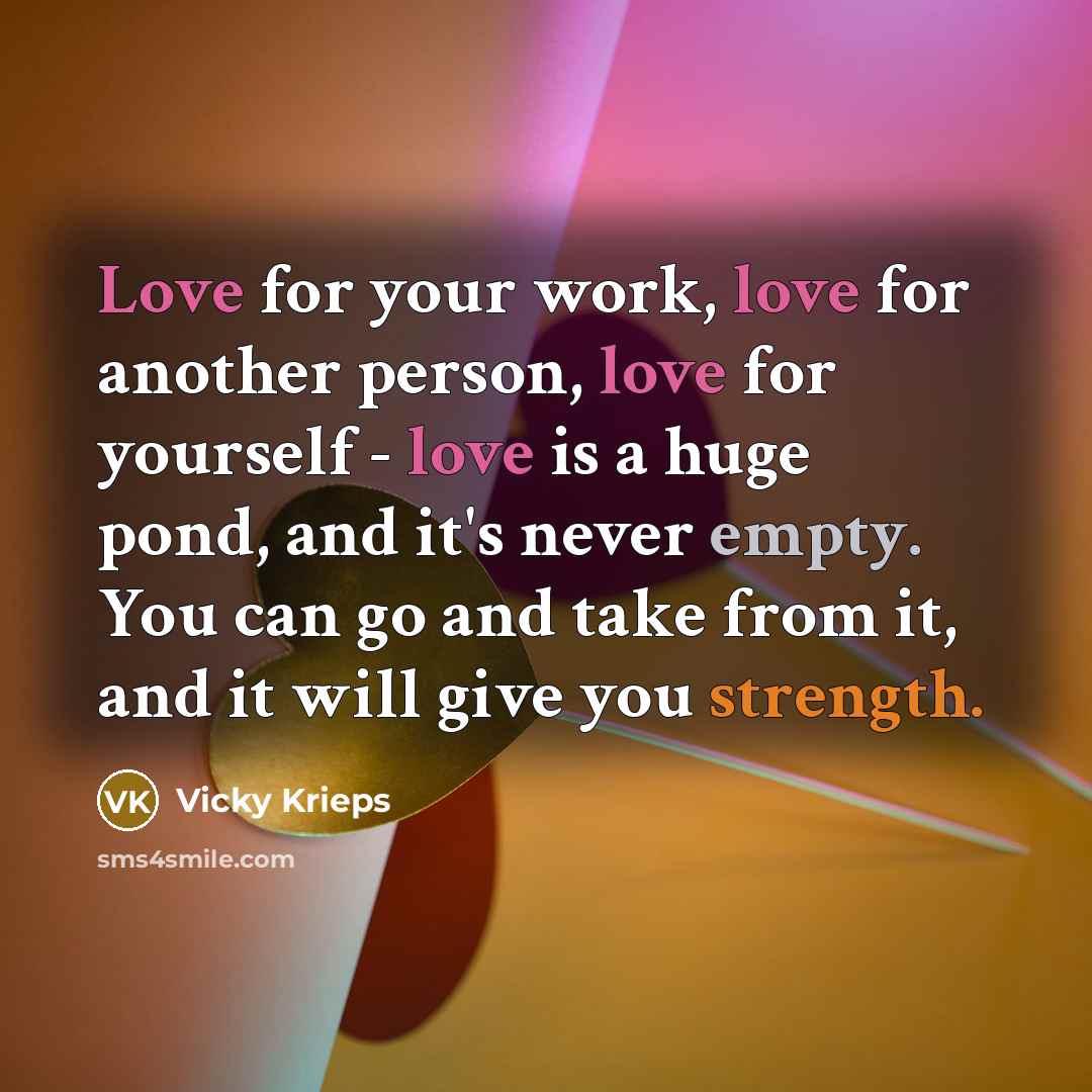 “Love for your work, love for another person, love for yourself - love is a huge pond, and it's never empty. You can go and take from it, and it will give you strength.” quote by Vicky Krieps