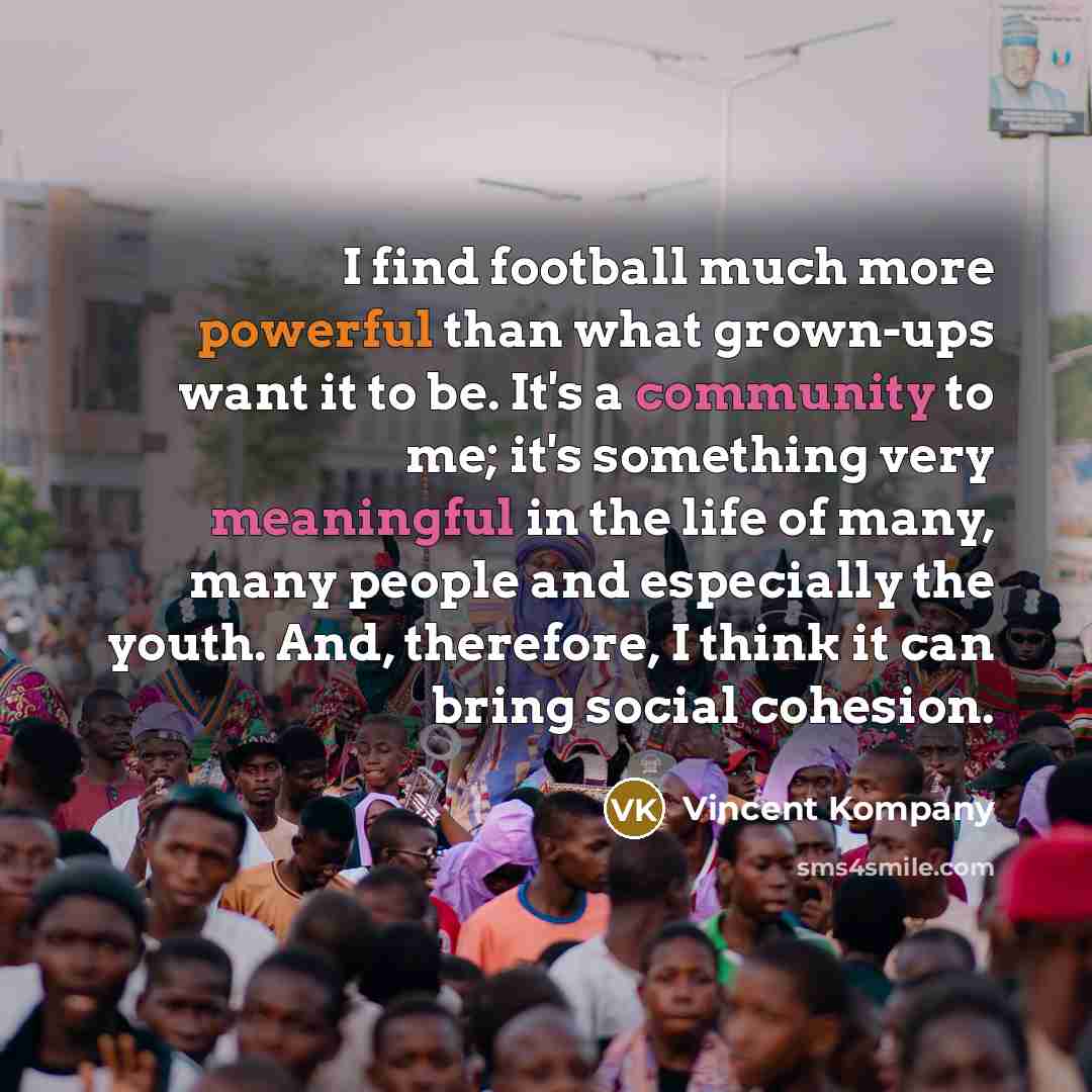 “I find football much more powerful than what grown-ups want it to be. It's a community to me; it's something very meaningful in the life of many, many people and especially the youth. And, therefore, I think it can bring social cohesion.” quote by Vincent Kompany