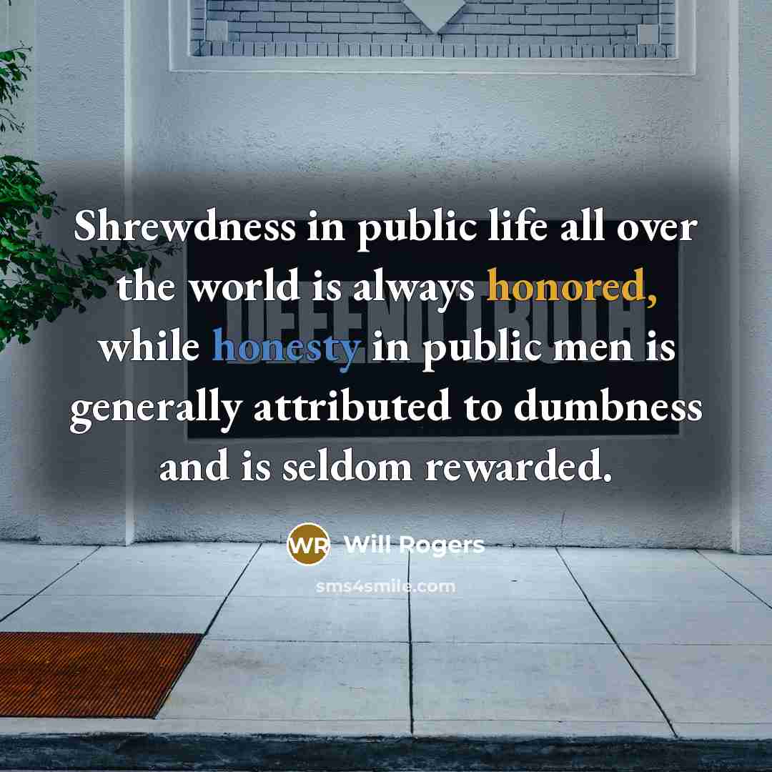 “Shrewdness in public life all over the world is always honored, while honesty in public men is generally attributed to dumbness and is seldom rewarded.” quote by Will Rogers