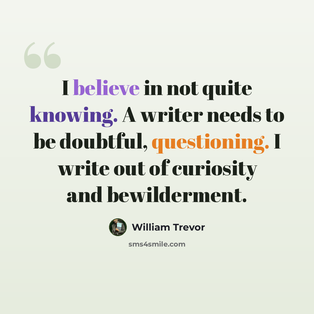 “I believe in not quite knowing. A writer needs to be doubtful, questioning. I write out of curiosity and bewilderment.” quote by William Trevor