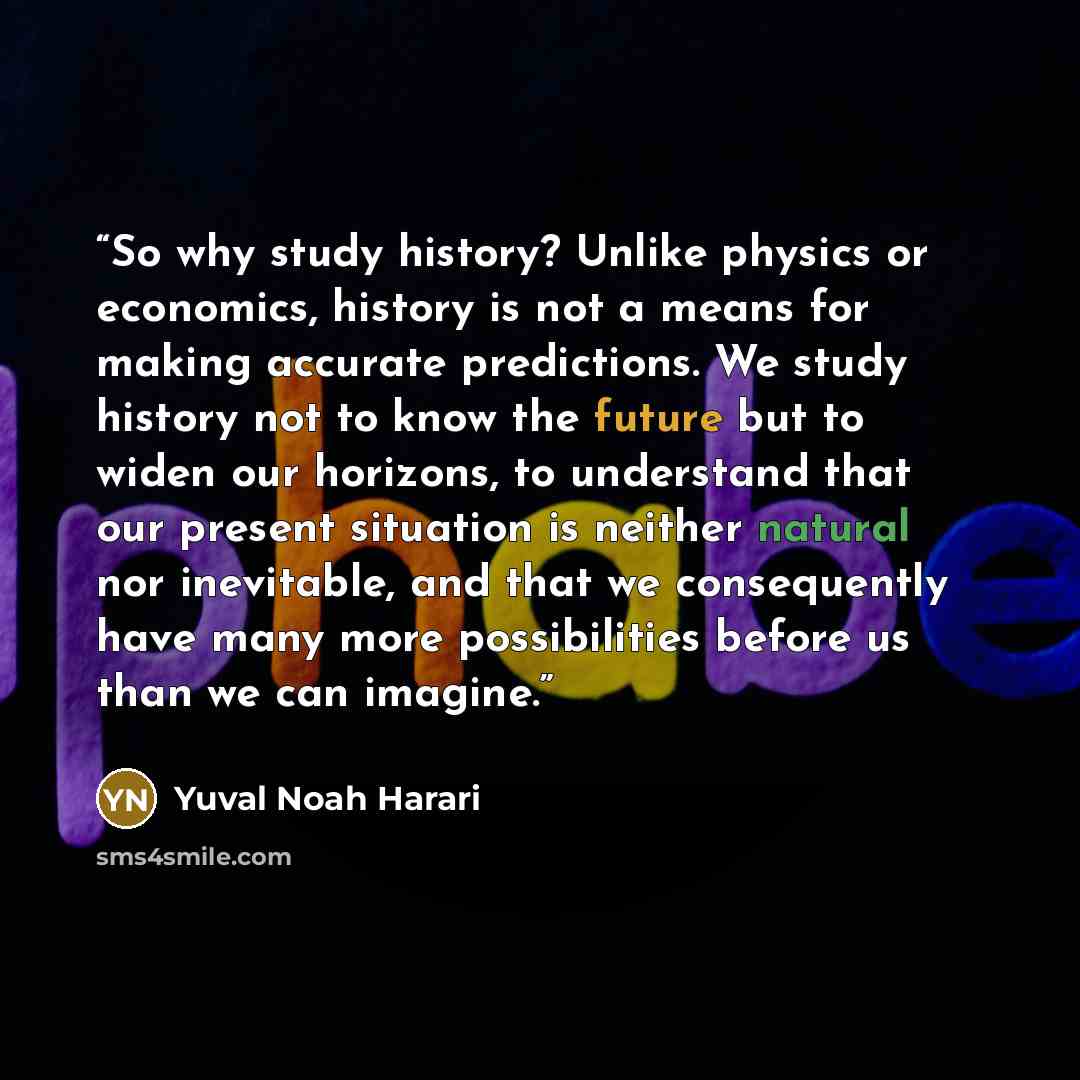 “So why study history? Unlike physics or economics, history is not a means for making accurate predictions. We study history not to know the future but to widen our horizons, to understand that our present situation is neither natural nor inevitable, and that we consequently have many more…” quote by Yuval Noah Harari