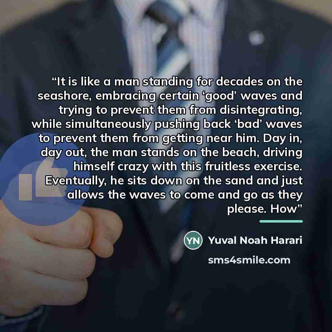 “It is like a man standing for decades on the seashore, embracing certain ‘good’ waves and trying to prevent them from disintegrating, while simultaneously pushing back ‘bad’ waves to prevent them from getting near him. Day in, day out, the man stands on the beach, driving himself crazy with this…” quote by Yuval Noah Harari