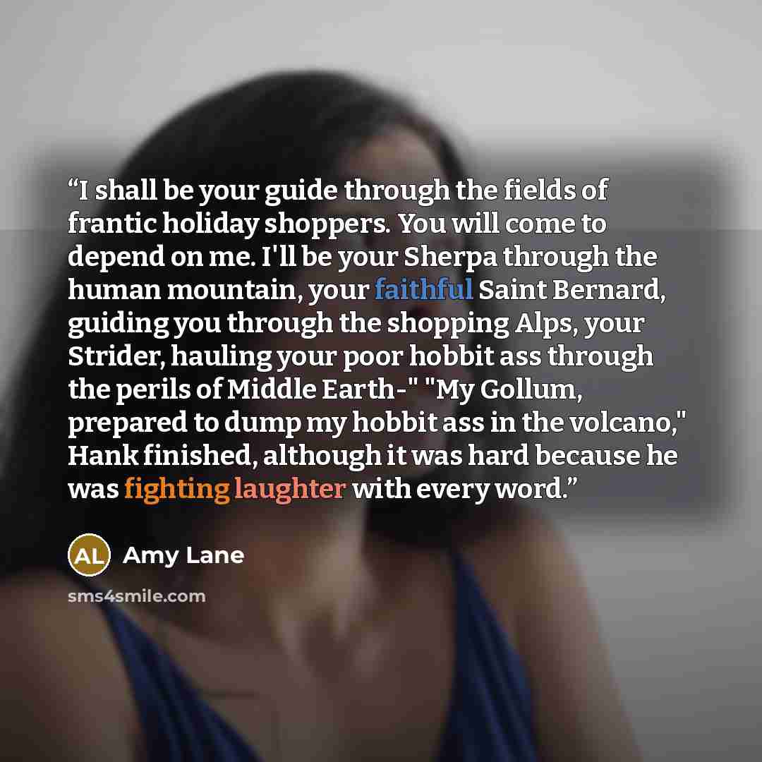 “I shall be your guide through the fields of frantic holiday shoppers. You will come to depend on me. I'll be your Sherpa through the human mountain, your faithful Saint Bernard, guiding you through the shopping Alps, your Strider, hauling your poor hobbit ass through the perils of Middle Earth-"…” quote by Amy Lane