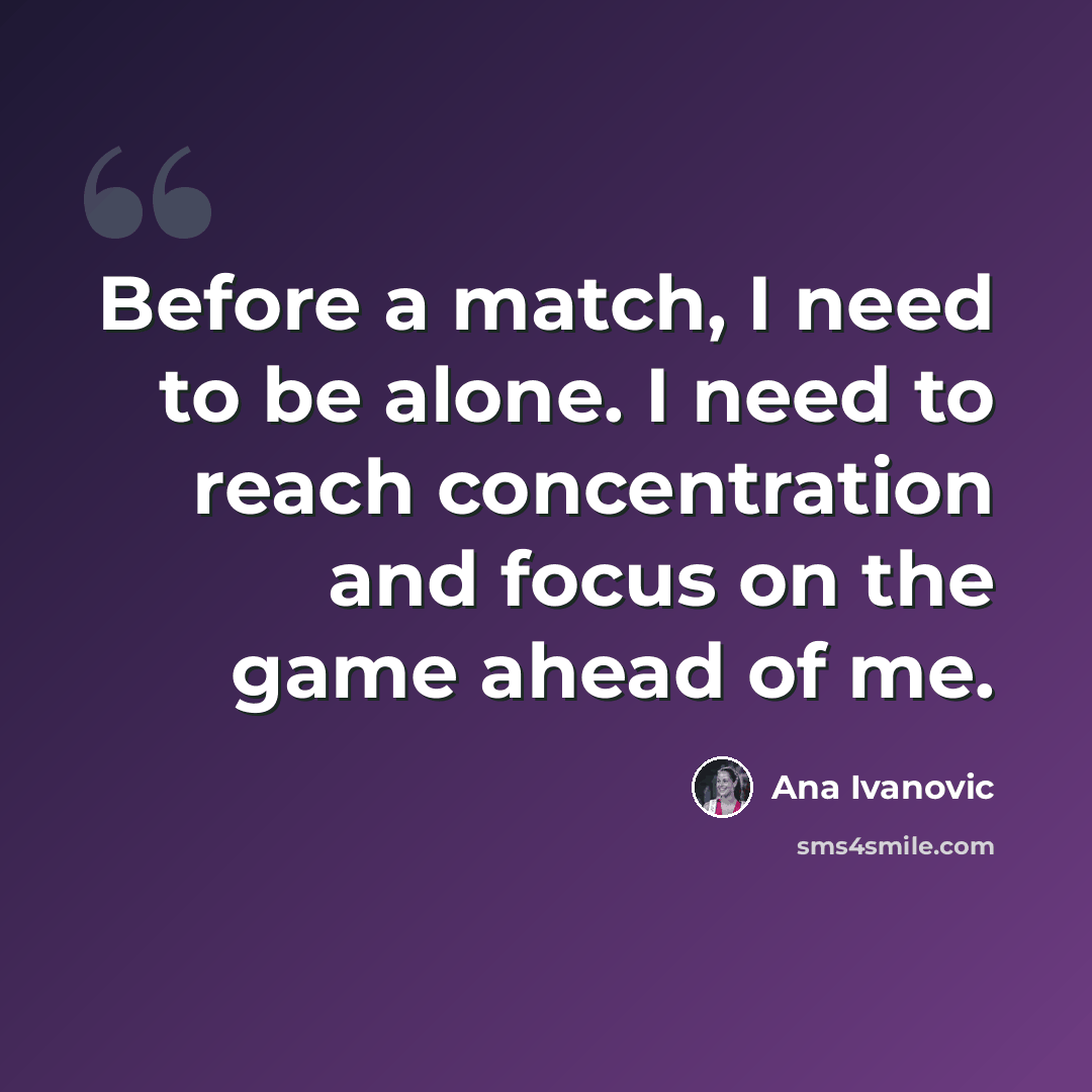 “Before a match, I need to be alone. I need to reach concentration and focus on the game ahead of me.” quote by Ana Ivanovic