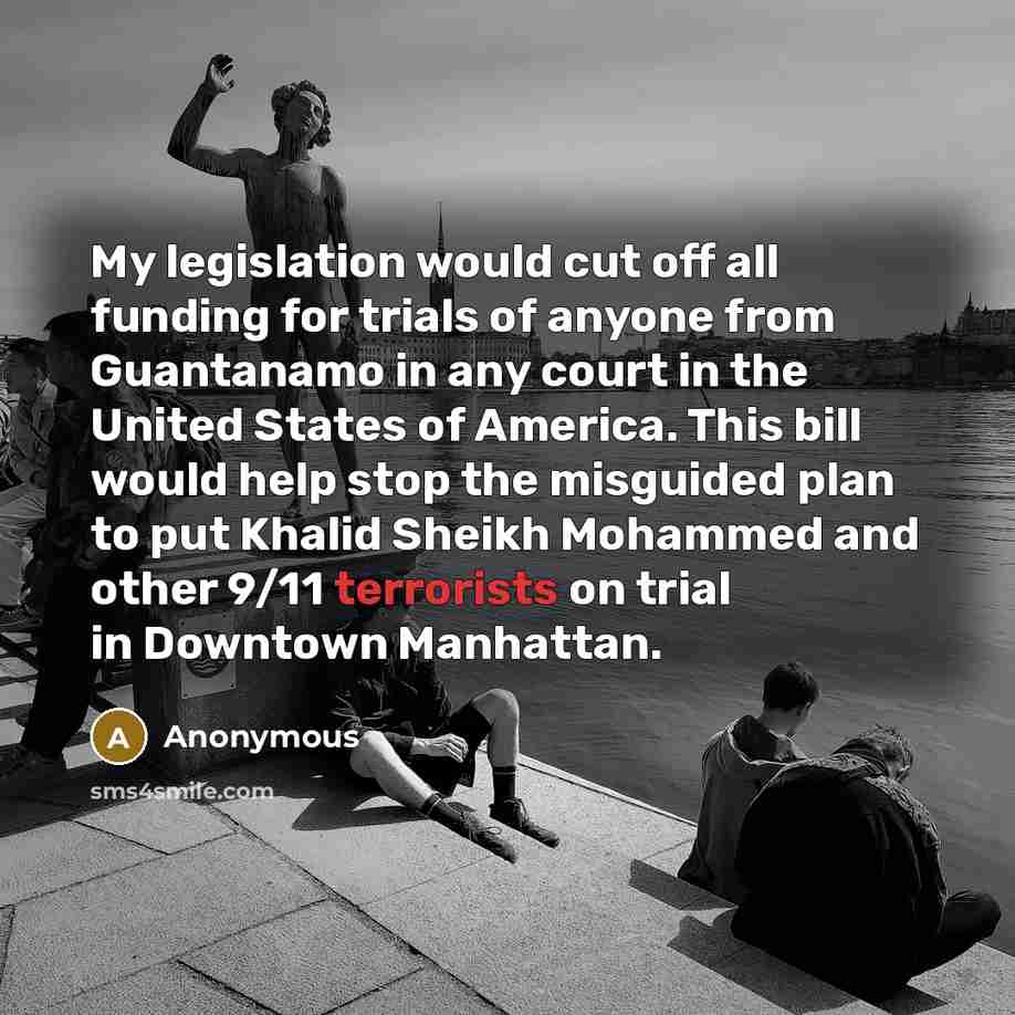 “My legislation would cut off all funding for trials of anyone from Guantanamo in any court in the United States of America. This bill would help stop the misguided plan to put Khalid Sheikh Mohammed and other 9/11 terrorists on trial in Downtown Manhattan.” quote by Anonymous
