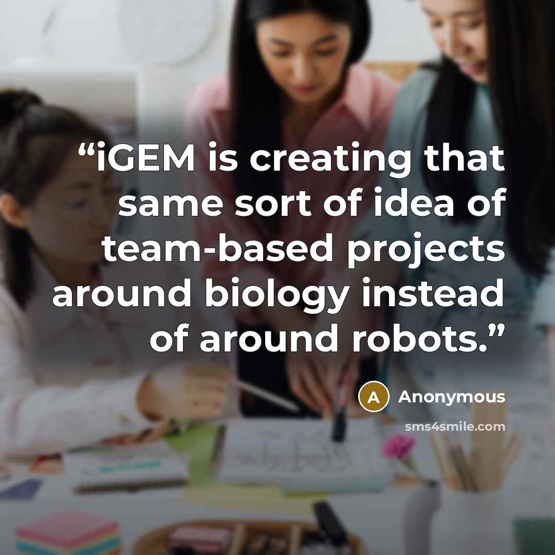“iGEM is creating that same sort of idea of team-based projects around biology instead of around robots.” quote by Anonymous
