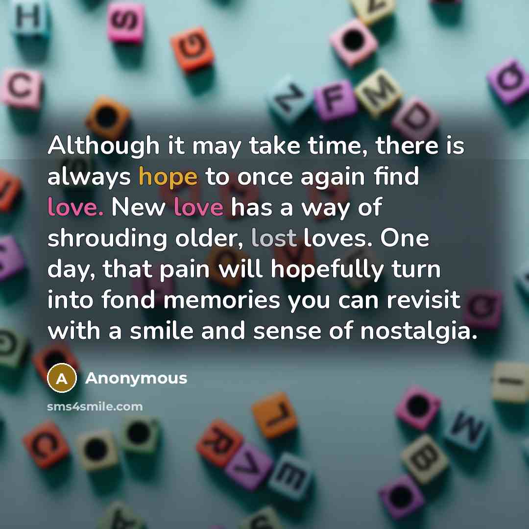 “Although it may take time, there is always hope to once again find love. New love has a way of shrouding older, lost loves. One day, that pain will hopefully turn into fond memories you can revisit with a smile and sense of nostalgia.” quote by Anonymous