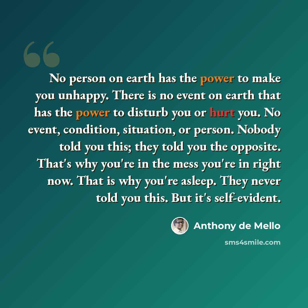“No person on earth has the power to make you unhappy. There is no event on earth that has the power to disturb you or hurt you. No event, condition, situation, or person. Nobody told you this; they told you the opposite. That's why you're in the mess you're in right now. That is why you're asleep…” quote by Anthony de Mello
