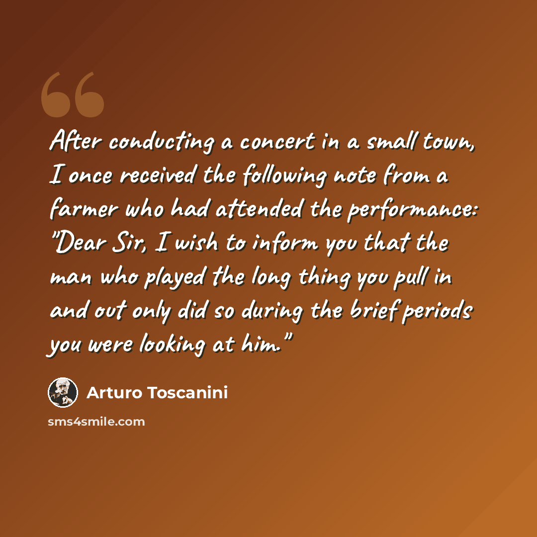“After conducting a concert in a small town, I once received the following note from a farmer who had attended the performance: "Dear Sir, I wish to inform you that the man who played the long thing you pull in and out only did so during the brief periods you were looking at him."” quote by Arturo Toscanini