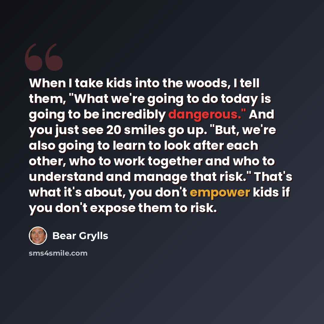 “When I take kids into the woods, I tell them, "What we're going to do today is going to be incredibly dangerous." And you just see 20 smiles go up. "But, we're also going to learn to look after each other, who to work together and who to understand and manage that risk." That's what it's about…” quote by Bear Grylls