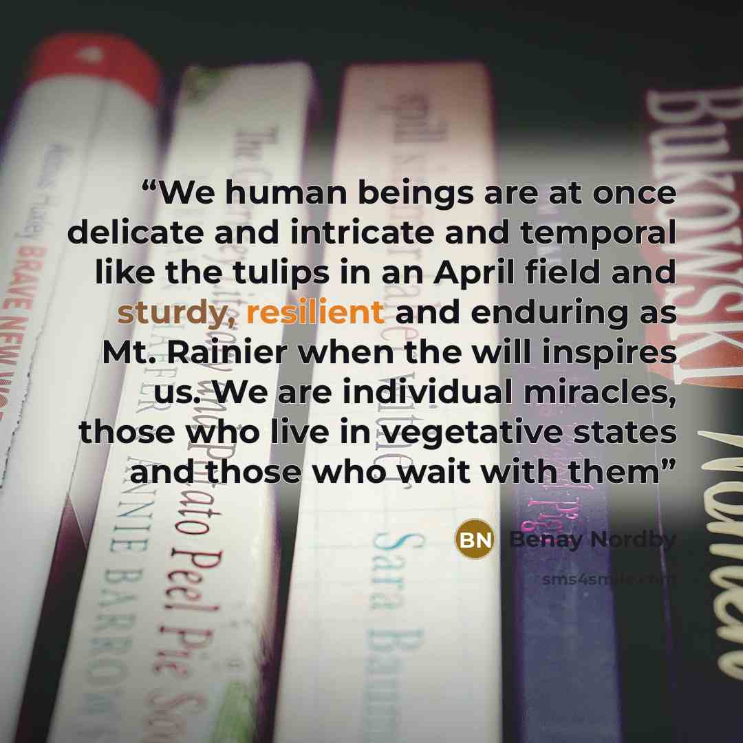 “We human beings are at once delicate and intricate and temporal like the tulips in an April field and sturdy, resilient and enduring as Mt. Rainier when the will inspires us. We are individual miracles, those who live in vegetative states and those who wait with them” quote by Benay Nordby
