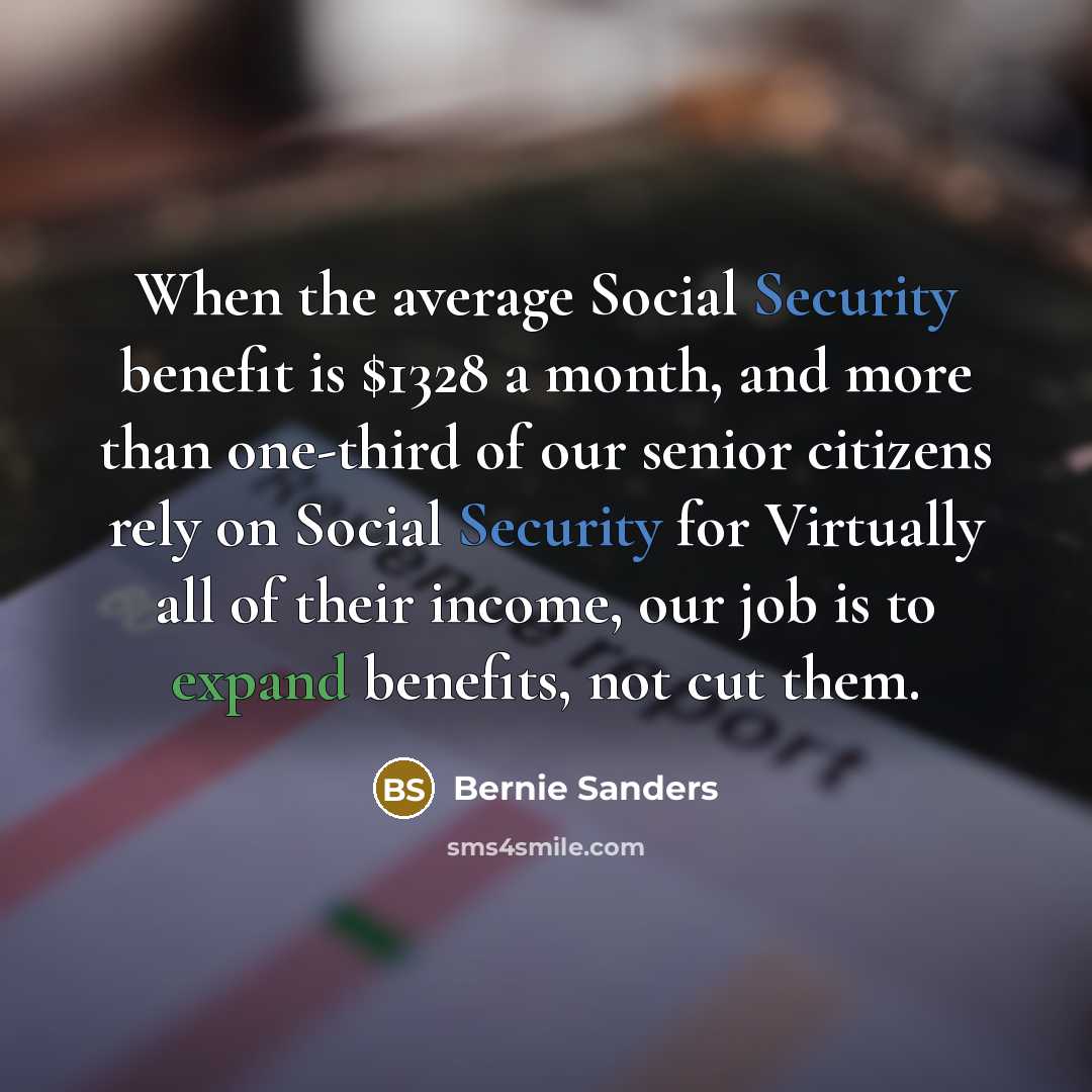“When the average Social Security benefit is $1328 a month, and more than one-third of our senior citizens rely on Social Security for Virtually all of their income, our job is to expand benefits, not cut them.” quote by Bernie Sanders