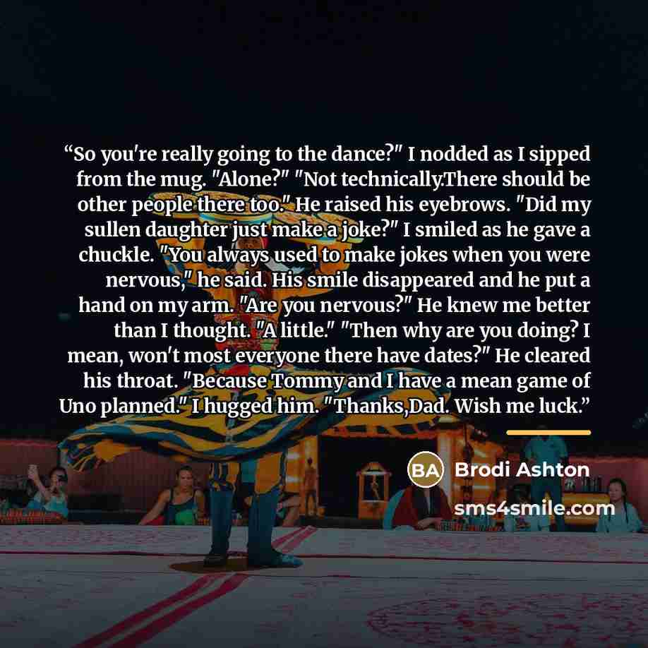 “So you're really going to the dance?" I nodded as I sipped from the mug. "Alone?" "Not technically.There should be other people there too." He raised his eyebrows. "Did my sullen daughter just make a joke?" I smiled as he gave a chuckle. "You always used to make jokes when you were nervous," he…” quote by Brodi Ashton