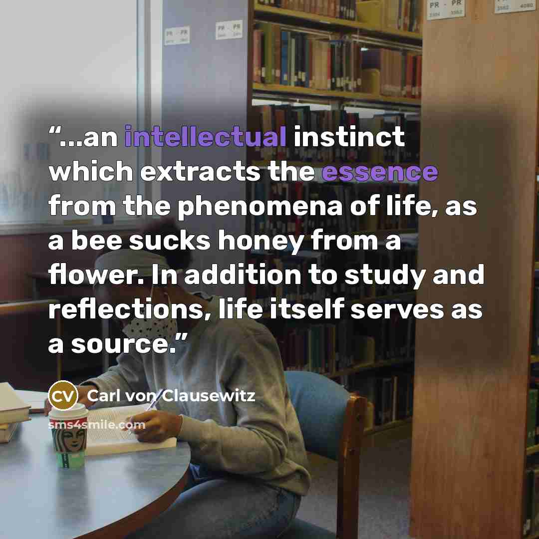 “...an intellectual instinct which extracts the essence from the phenomena of life, as a bee sucks honey from a flower. In addition to study and reflections, life itself serves as a source.” quote by Carl von Clausewitz