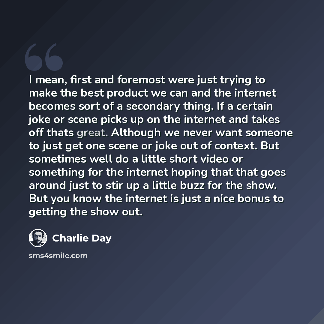 “I mean, first and foremost were just trying to make the best product we can and the internet becomes sort of a secondary thing. If a certain joke or scene picks up on the internet and takes off thats great. Although we never want someone to just get one scene or joke out of context. But sometimes…” quote by Charlie Day