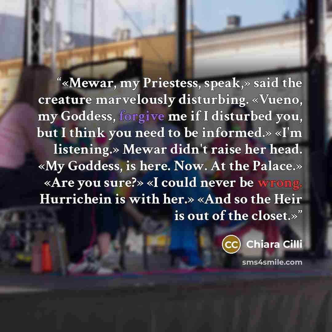 “Mewar, my Priestess, speak,» said the creature marvelously disturbing. «Vueno, my Goddess, forgive me if I disturbed you, but I think you need to be informed.» «I'm listening.» Mewar didn't raise her head. «My Goddess, is here. Now. At the Palace.» «Are you sure?» «I could never be wrong…” quote by Chiara Cilli