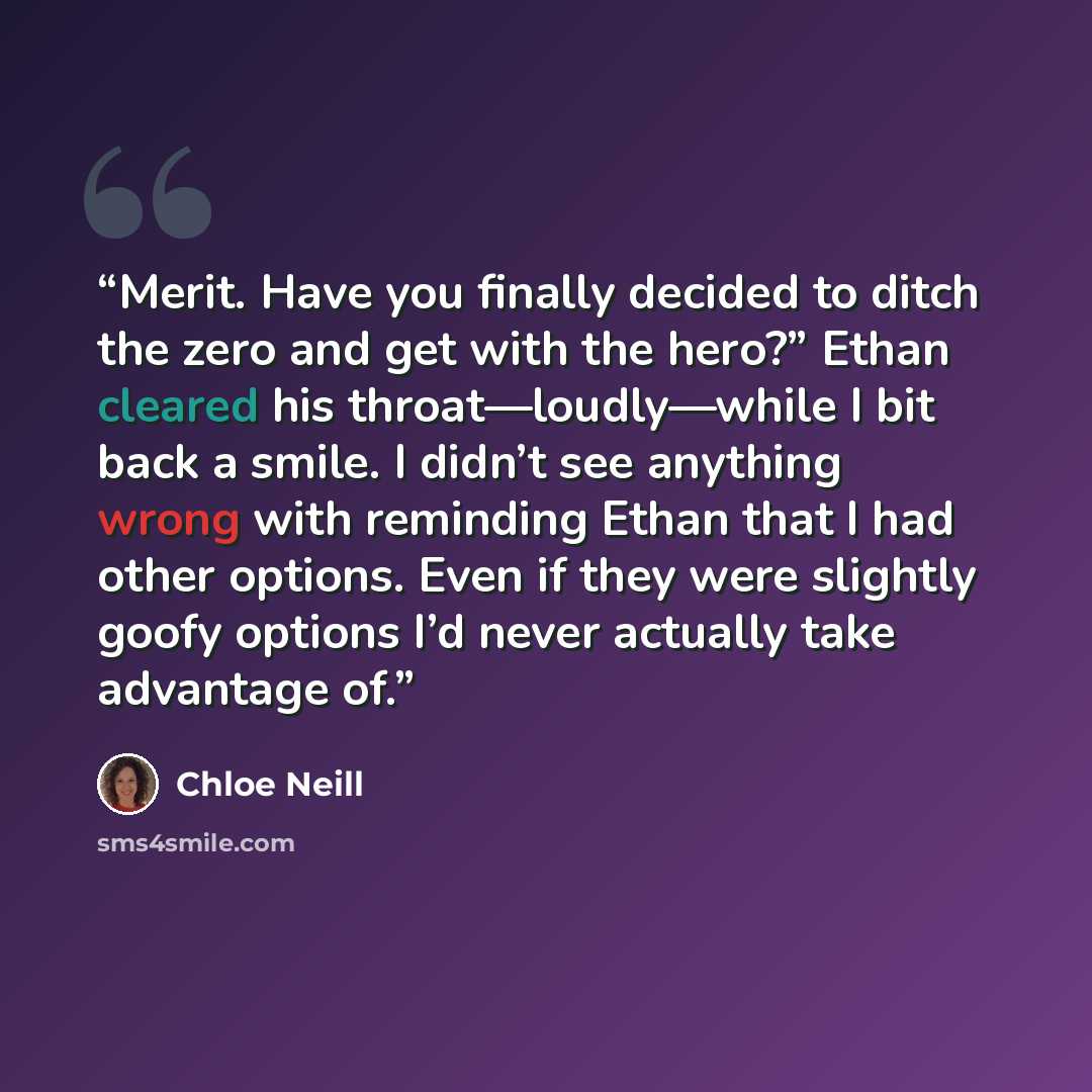 “Merit. Have you finally decided to ditch the zero and get with the hero?” Ethan cleared his throat—loudly—while I bit back a smile. I didn’t see anything wrong with reminding Ethan that I had other options. Even if they were slightly goofy options I’d never actually take advantage of.” quote by Chloe Neill