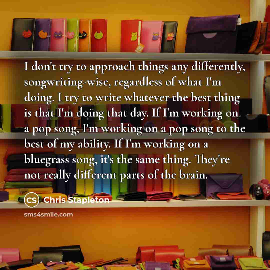 “I don't try to approach things any differently, songwriting-wise, regardless of what I'm doing. I try to write whatever the best thing is that I'm doing that day. If I'm working on a pop song, I'm working on a pop song to the best of my ability. If I'm working on a bluegrass song, it's the same…” quote by Chris Stapleton
