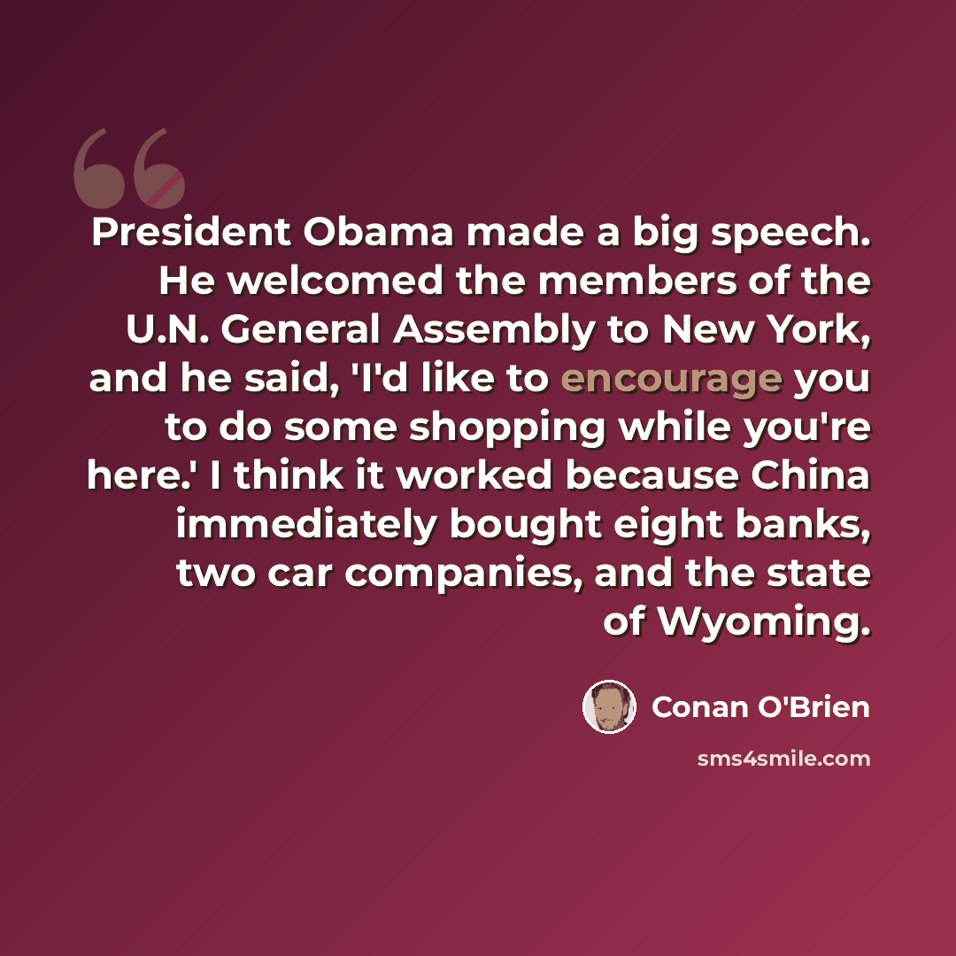 “President Obama made a big speech. He welcomed the members of the U.N. General Assembly to New York, and he said, 'I'd like to encourage you to do some shopping while you're here.' I think it worked because China immediately bought eight banks, two car companies, and the state of Wyoming.” quote by Conan O'Brien