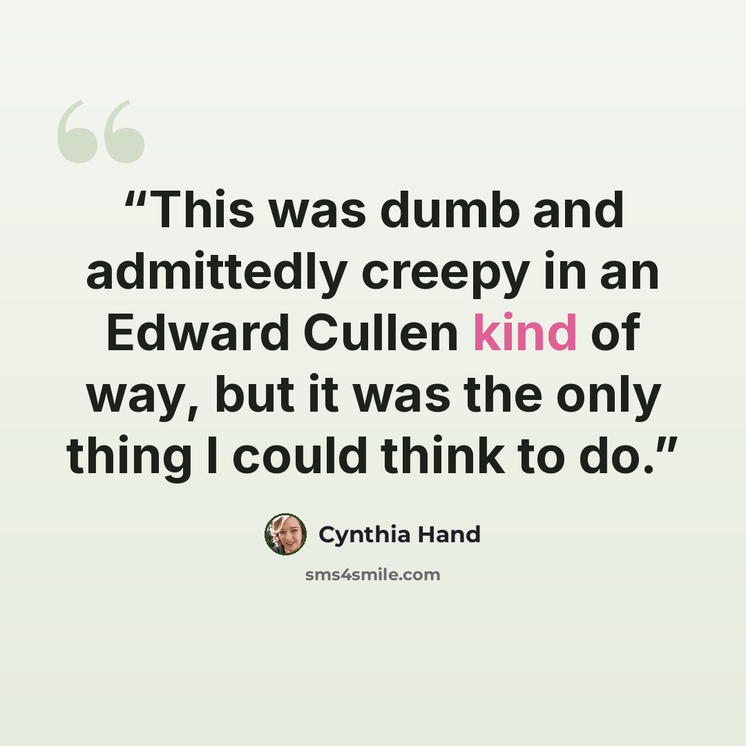“This was dumb and admittedly creepy in an Edward Cullen kind of way, but it was the only thing I could think to do.” quote by Cynthia Hand