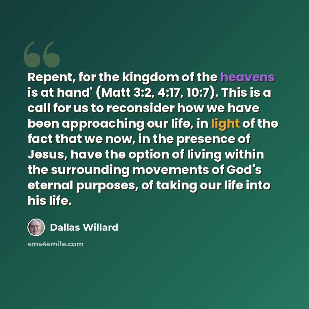 “Repent, for the kingdom of the heavens is at hand' (Matt 3:2, 4:17, 10:7). This is a call for us to reconsider how we have been approaching our life, in light of the fact that we now, in the presence of Jesus, have the option of living within the surrounding movements of God's eternal purposes, of…” quote by Dallas Willard