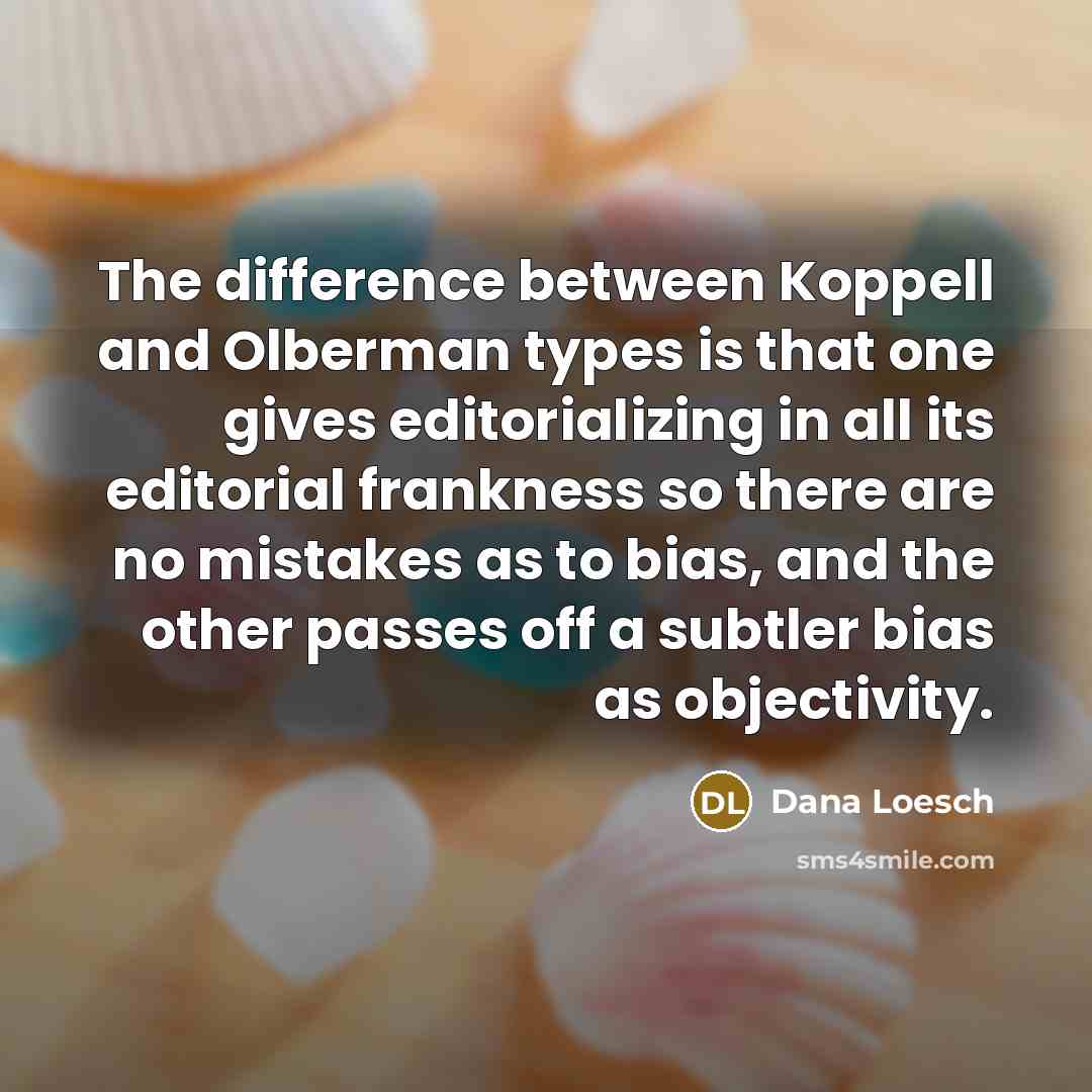 “The difference between Koppell and Olberman types is that one gives editorializing in all its editorial frankness so there are no mistakes as to bias, and the other passes off a subtler bias as objectivity.” quote by Dana Loesch