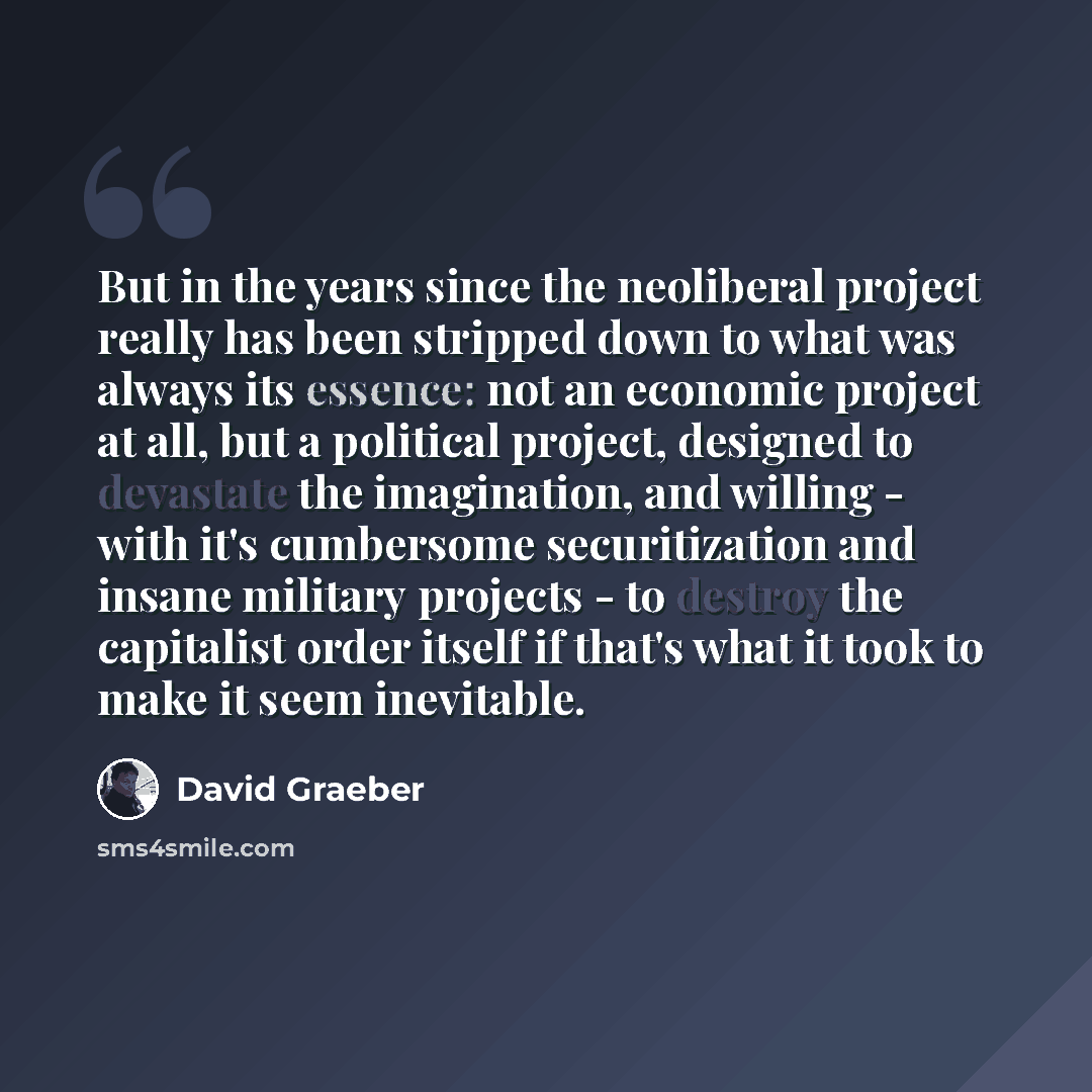 “But in the years since the neoliberal project really has been stripped down to what was always its essence: not an economic project at all, but a political project, designed to devastate the imagination, and willing - with it's cumbersome securitization and insane military projects - to destroy…” quote by David Graeber