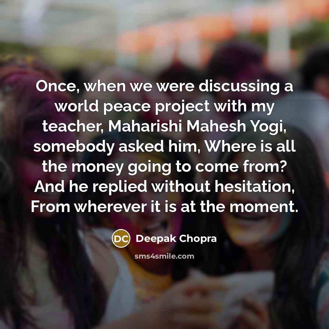 “Once, when we were discussing a world peace project with my teacher, Maharishi Mahesh Yogi, somebody asked him, Where is all the money going to come from? And he replied without hesitation, From wherever it is at the moment.” quote by Deepak Chopra