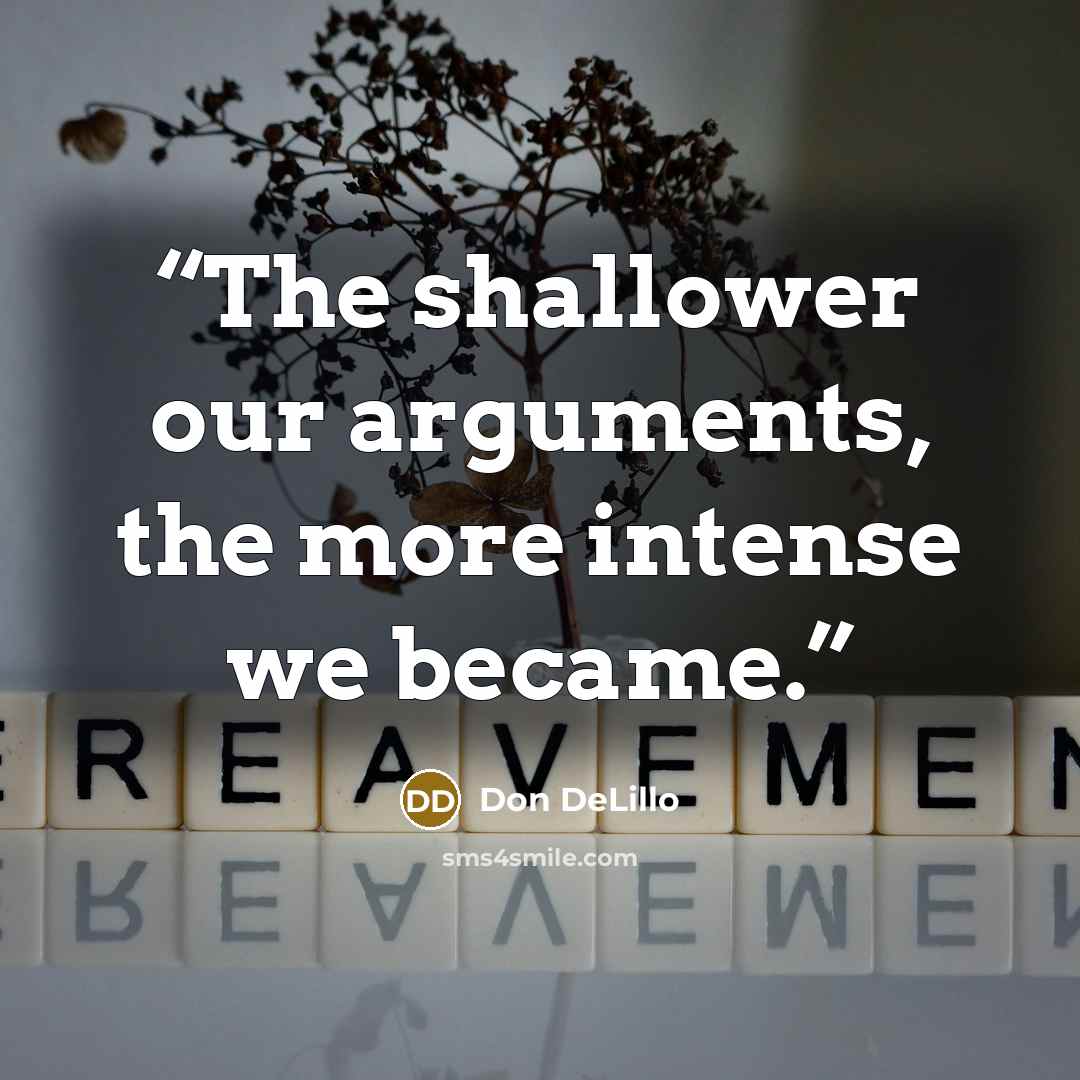 “The shallower our arguments, the more intense we became.” quote by Don DeLillo