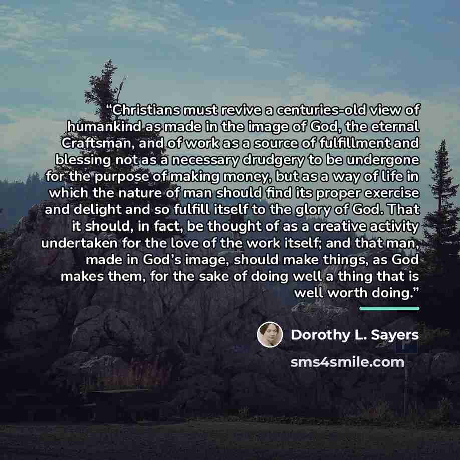 “Christians must revive a centuries-old view of humankind as made in the image of God, the eternal Craftsman, and of work as a source of fulfillment and blessing not as a necessary drudgery to be undergone for the purpose of making money, but as a way of life in which the nature of man should find…” quote by Dorothy L. Sayers