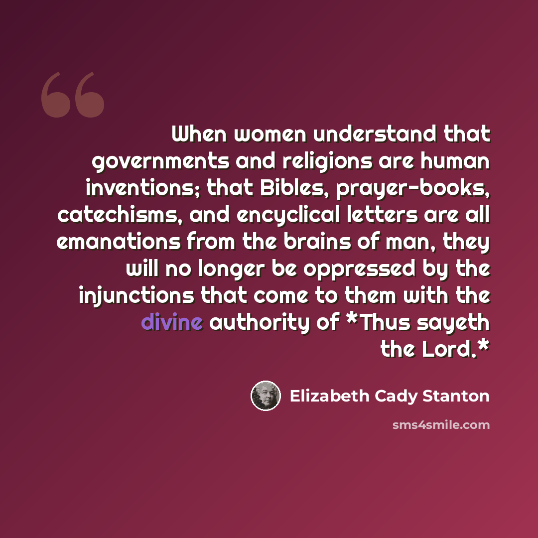 “When women understand that governments and religions are human inventions; that Bibles, prayer-books, catechisms, and encyclical letters are all emanations from the brains of man, they will no longer be oppressed by the injunctions that come to them with the divine authority of *Thus sayeth the…” quote by Elizabeth Cady Stanton