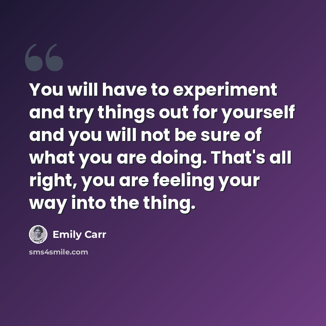 “You will have to experiment and try things out for yourself and you will not be sure of what you are doing. That's all right, you are feeling your way into the thing.” quote by Emily Carr