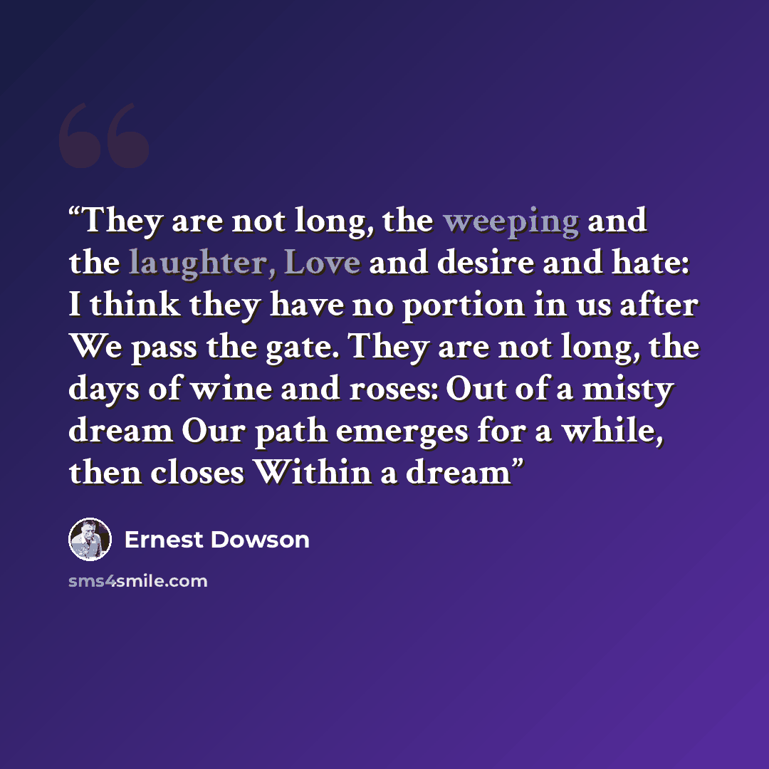 “They are not long, the weeping and the laughter, Love and desire and hate: I think they have no portion in us after We pass the gate. They are not long, the days of wine and roses: Out of a misty dream Our path emerges for a while, then closes Within a dream” quote by Ernest Dowson