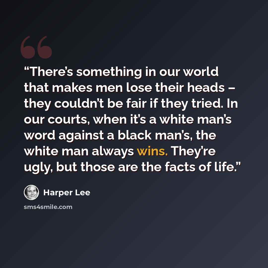 “There’s something in our world that makes men lose their heads – they couldn’t be fair if they tried. In our courts, when it’s a white man’s word against a black man’s, the white man always wins. They’re ugly, but those are the facts of life.” quote by Harper Lee