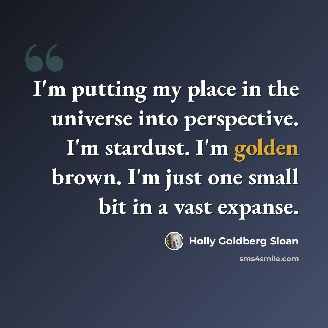 “I'm putting my place in the universe into perspective. I'm stardust. I'm golden brown. I'm just one small bit in a vast expanse.” quote by Holly Goldberg Sloan