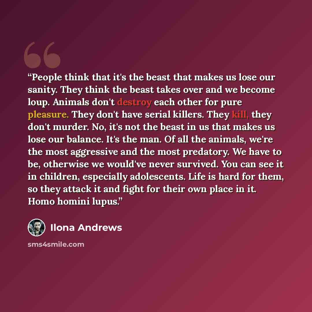 “People think that it's the beast that makes us lose our sanity. They think the beast takes over and we become loup. Animals don't destroy each other for pure pleasure. They don't have serial killers. They kill, they don't murder. No, it's not the beast in us that makes us lose our balance. It's…” quote by Ilona Andrews
