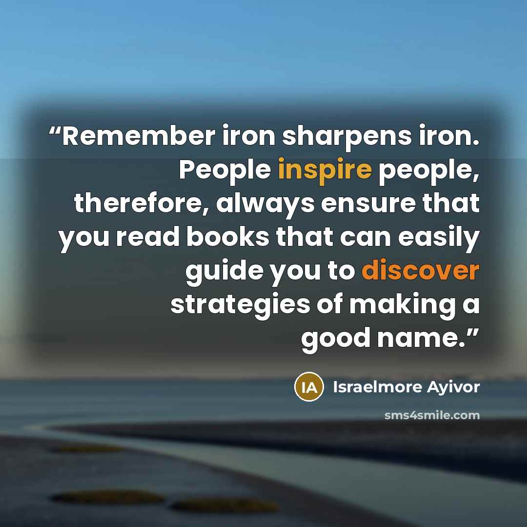 “Remember iron sharpens iron. People inspire people, therefore, always ensure that you read books that can easily guide you to discover strategies of making a good name.” quote by Israelmore Ayivor
