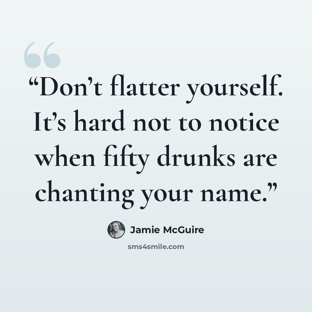 “Don’t flatter yourself. It’s hard not to notice when fifty drunks are chanting your name.” quote by Jamie McGuire