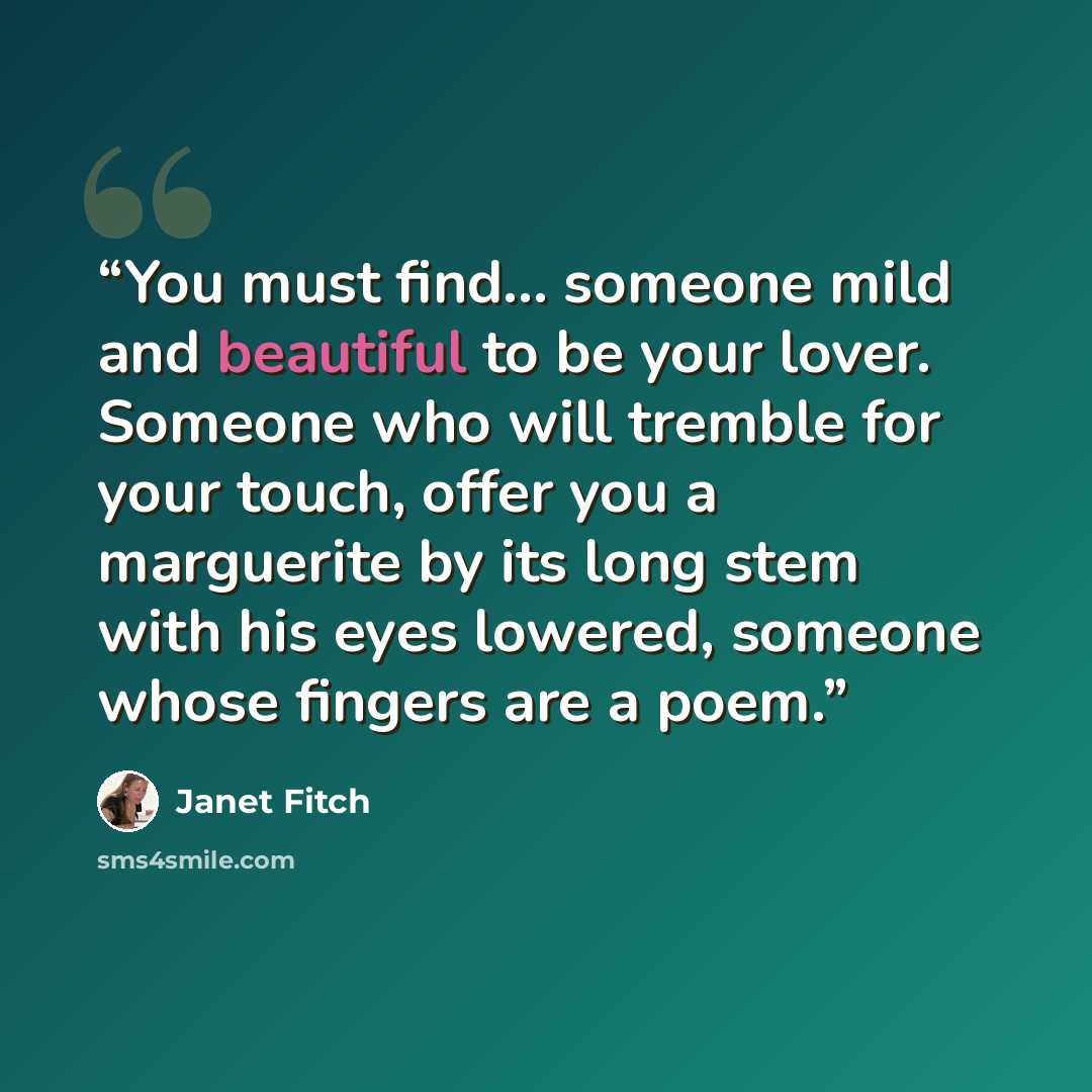 “You must find... someone mild and beautiful to be your lover. Someone who will tremble for your touch, offer you a marguerite by its long stem with his eyes lowered, someone whose fingers are a poem.” quote by Janet Fitch