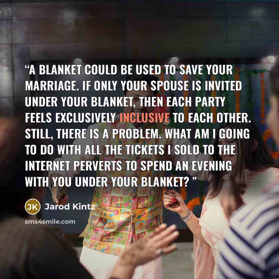 “A blanket could be used to save your marriage. If only your spouse is invited under your blanket, then each party feels exclusively inclusive to each other. Still, there is a problem. What am I going to do with all the tickets I sold to the internet perverts to spend an evening with you under your…” quote by Jarod Kintz