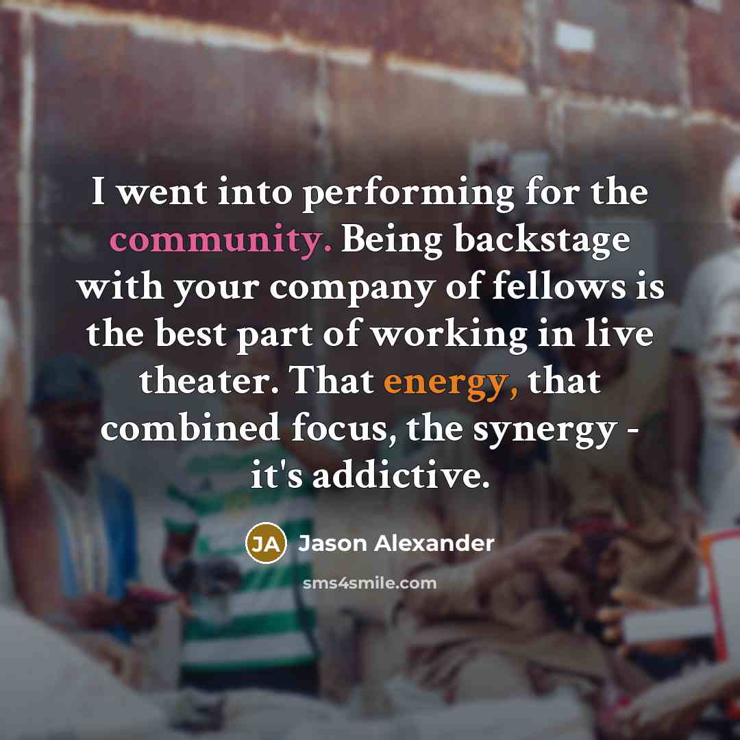 “I went into performing for the community. Being backstage with your company of fellows is the best part of working in live theater. That energy, that combined focus, the synergy - it's addictive.” quote by Jason Alexander