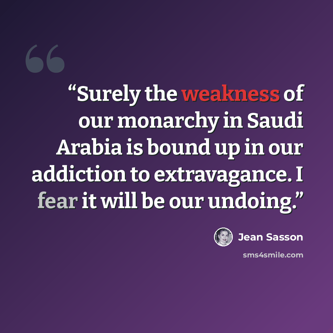 “Surely the weakness of our monarchy in Saudi Arabia is bound up in our addiction to extravagance. I fear it will be our undoing.” quote by Jean Sasson