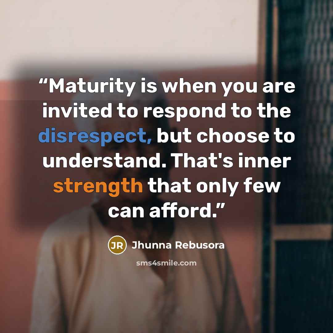 “Maturity is when you are invited to respond to the disrespect, but choose to understand. That's inner strength that only few can afford.” quote by Jhunna Rebusora