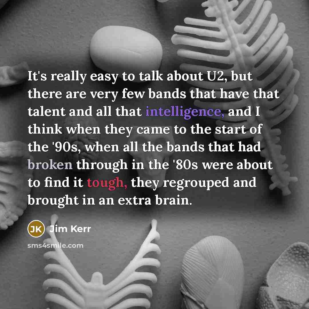 “It's really easy to talk about U2, but there are very few bands that have that talent and all that intelligence, and I think when they came to the start of the '90s, when all the bands that had broken through in the '80s were about to find it tough, they regrouped and brought in an extra brain.” quote by Jim Kerr
