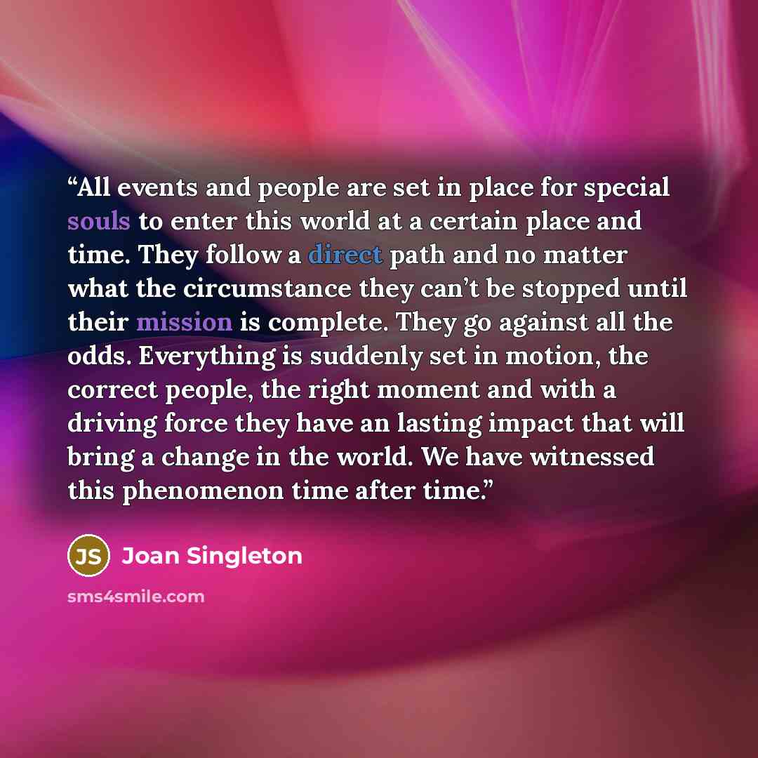 “All events and people are set in place for special souls to enter this world at a certain place and time. They follow a direct path and no matter what the circumstance they can’t be stopped until their mission is complete. They go against all the odds. Everything is suddenly set in motion, the…” quote by Joan Singleton