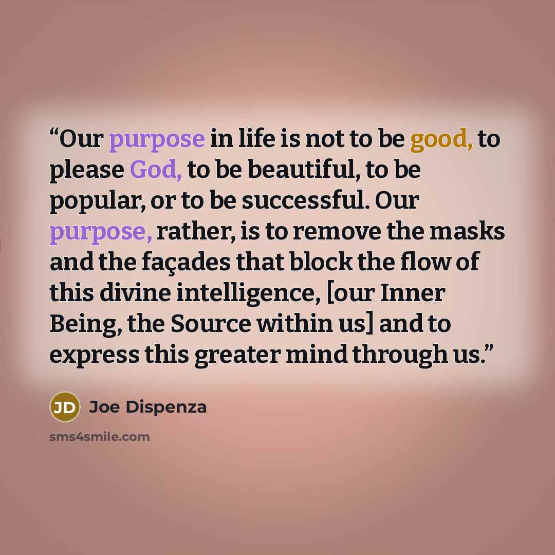 “Our purpose in life is not to be good, to please God, to be beautiful, to be popular, or to be successful. Our purpose, rather, is to remove the masks and the façades that block the flow of this divine intelligence, [our Inner Being, the Source within us] and to express this greater mind through us.” quote by Joe Dispenza