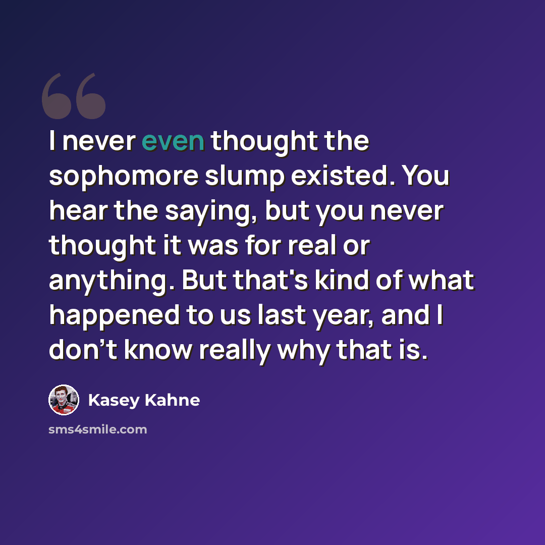 “I never even thought the sophomore slump existed. You hear the saying, but you never thought it was for real or anything. But that's kind of what happened to us last year, and I don't know really why that is.” quote by Kasey Kahne