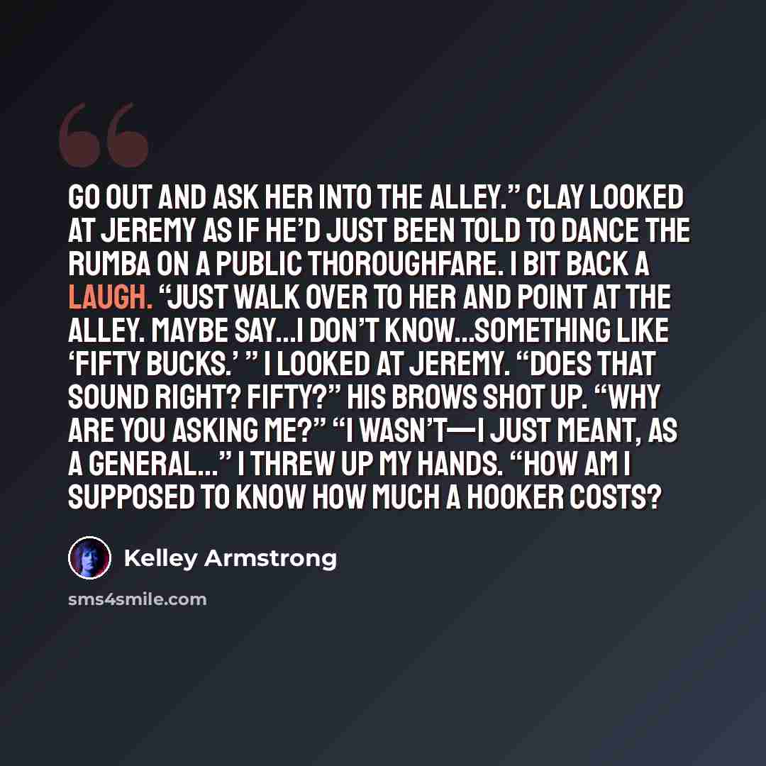 “Go out and ask her into the alley.” Clay looked at Jeremy as if he’d just been told to dance the rumba on a public thoroughfare. I bit back a laugh. “Just walk over to her and point at the alley. Maybe say…I don’t know…something like ‘fifty bucks.’ ” I looked at Jeremy. “Does that sound right?…” quote by Kelley Armstrong