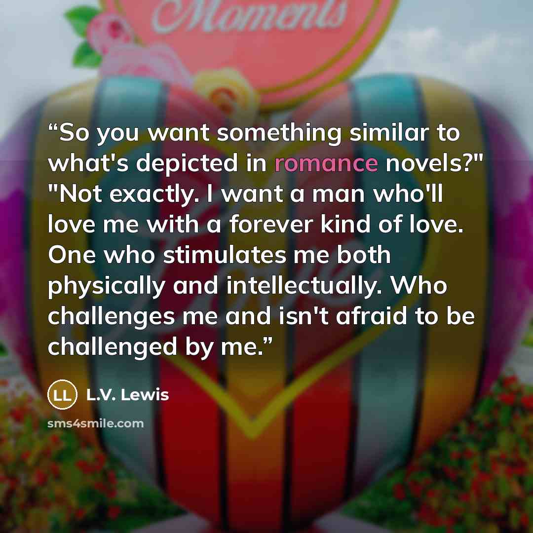 “So you want something similar to what's depicted in romance novels?" "Not exactly. I want a man who'll love me with a forever kind of love. One who stimulates me both physically and intellectually. Who challenges me and isn't afraid to be challenged by me.” quote by L.V. Lewis
