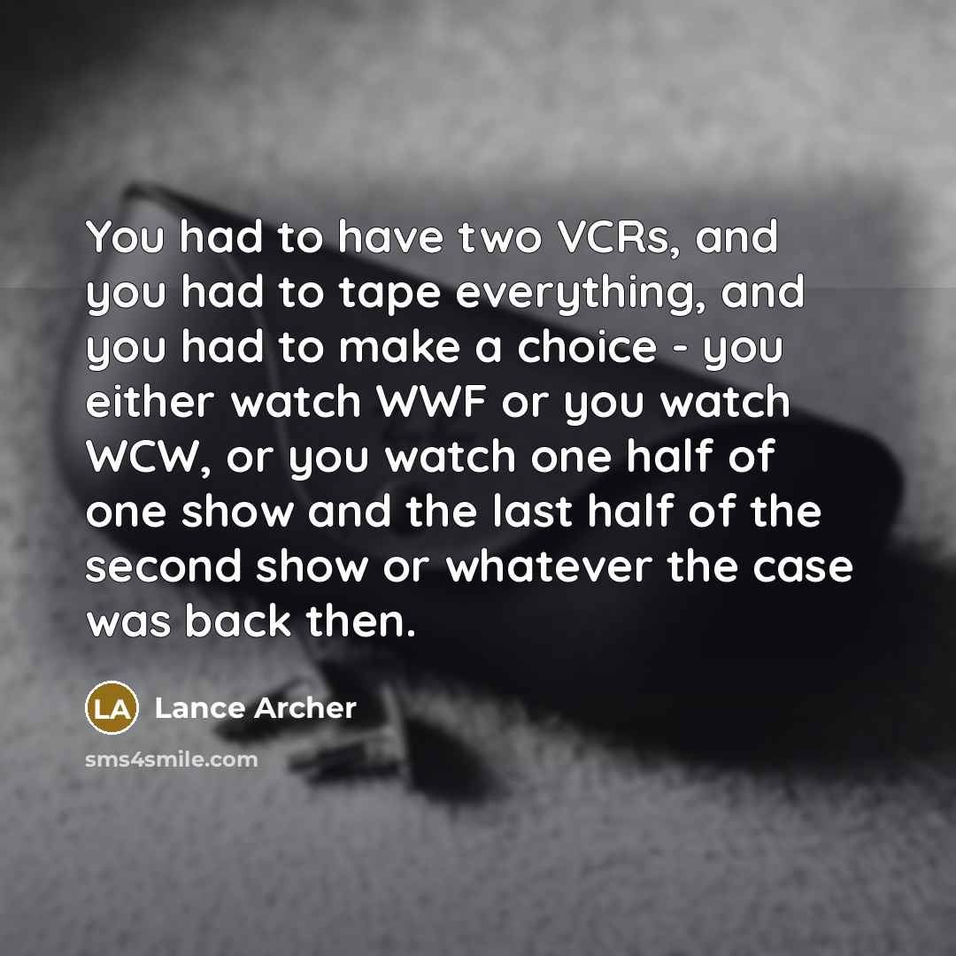 “You had to have two VCRs, and you had to tape everything, and you had to make a choice - you either watch WWF or you watch WCW, or you watch one half of one show and the last half of the second show or whatever the case was back then.” quote by Lance Archer